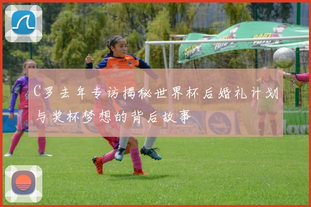 C罗去年专访揭秘世界杯后婚礼计划与奖杯梦想的背后故事