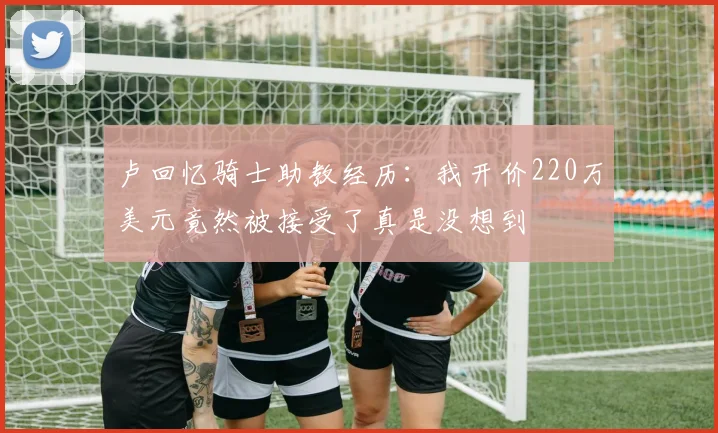 卢回忆骑士助教经历：我开价220万美元竟然被接受了真是没想到