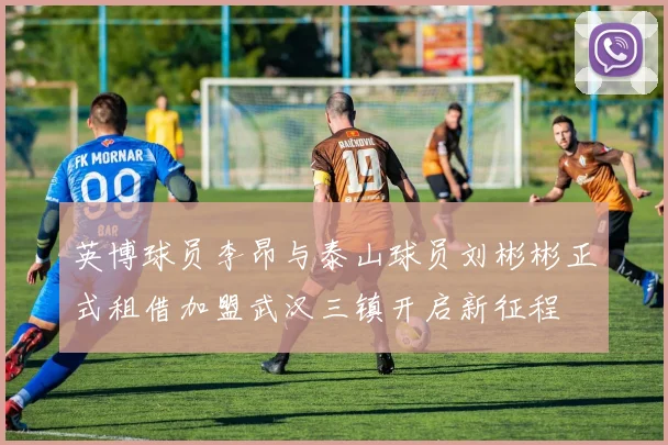 英博球员李昂与泰山球员刘彬彬正式租借加盟武汉三镇开启新征程