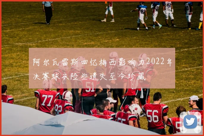 阿尔瓦雷斯回忆梅西影响力2022年决赛球衣险些遗失至今珍藏