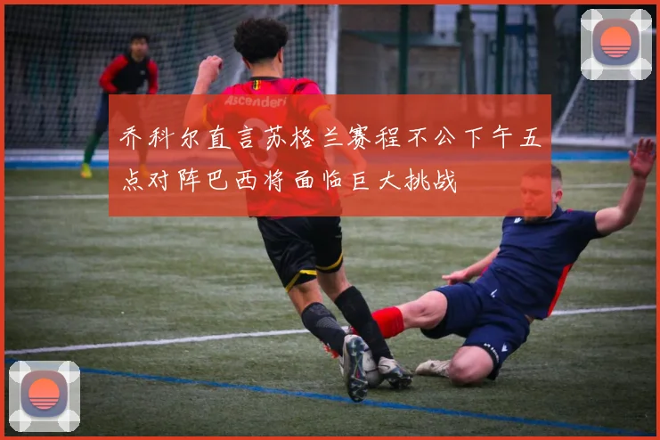 乔科尔直言苏格兰赛程不公下午五点对阵巴西将面临巨大挑战