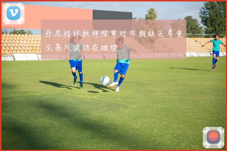 丹尼格林批评绿军对布朗缺乏尊重交易风波仍在继续
