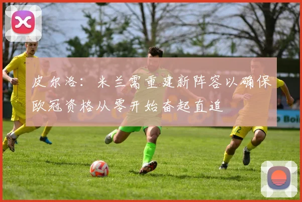 皮尔洛：米兰需重建新阵容以确保欧冠资格从零开始奋起直追