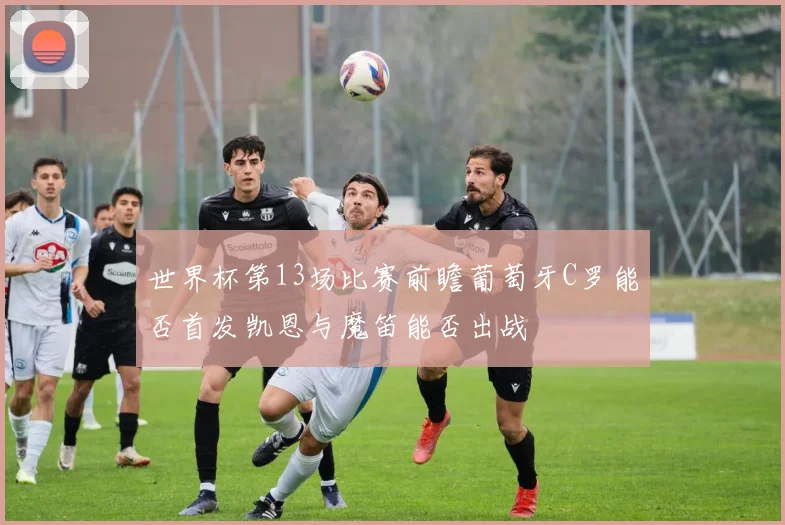 世界杯第13场比赛前瞻葡萄牙C罗能否首发凯恩与魔笛能否出战