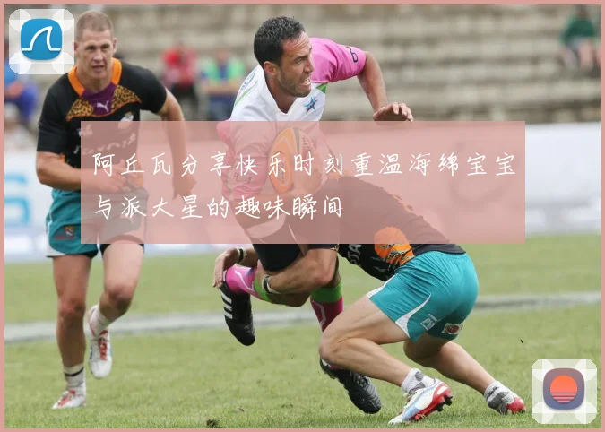 阿丘瓦分享快乐时刻重温海绵宝宝与派大星的趣味瞬间