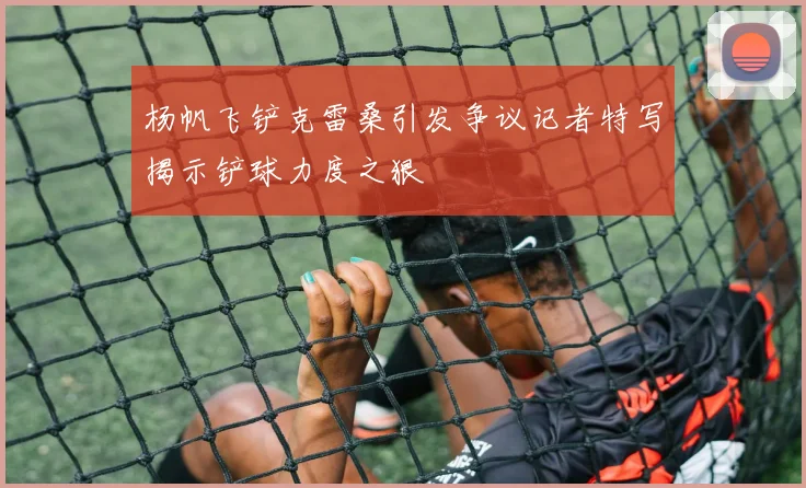 杨帆飞铲克雷桑引发争议记者特写揭示铲球力度之狠