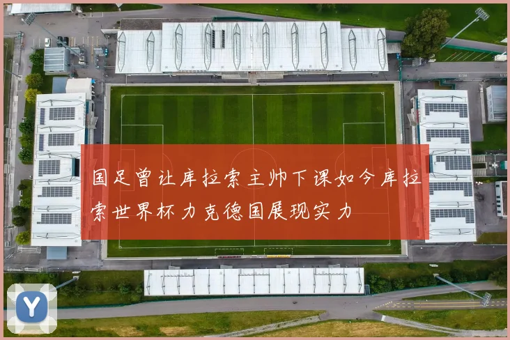 国足曾让库拉索主帅下课如今库拉索世界杯力克德国展现实力