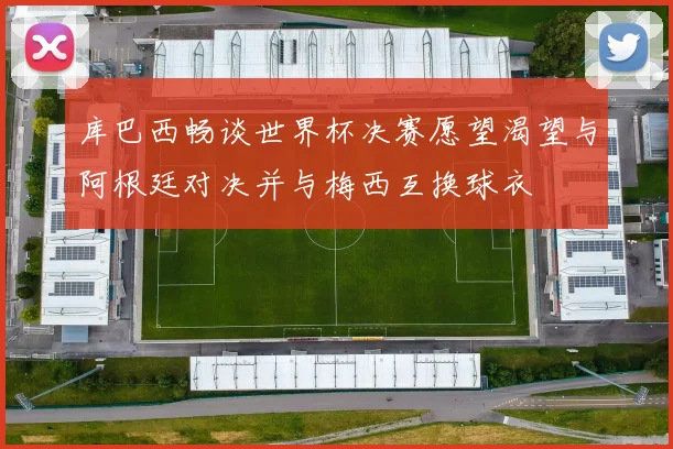库巴西畅谈世界杯决赛愿望渴望与阿根廷对决并与梅西互换球衣