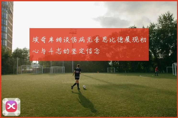 埃奇库姆谈伤病无奈恩比德展现初心与斗志的坚定信念