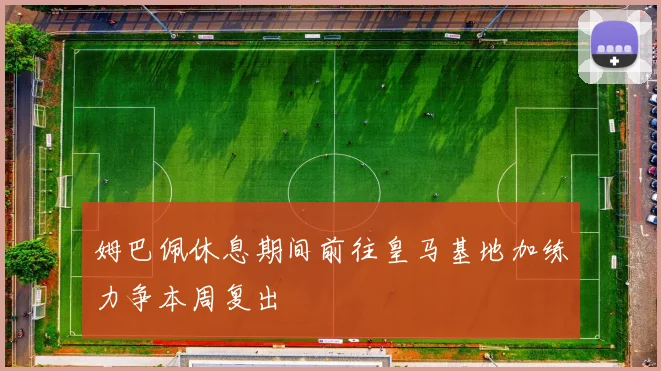 姆巴佩休息期间前往皇马基地加练力争本周复出