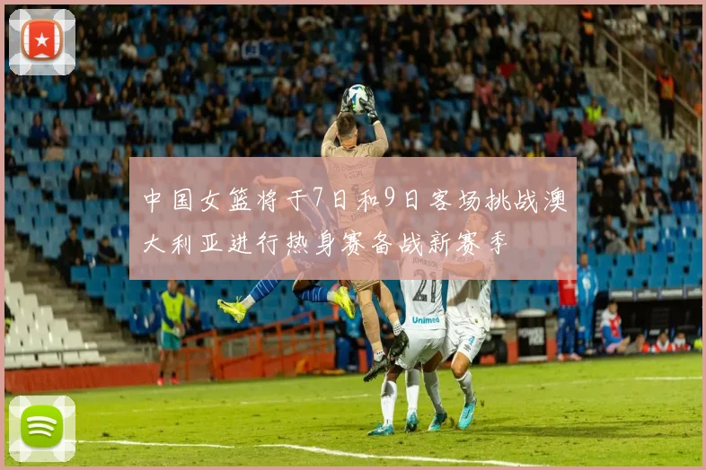 中国女篮将于7日和9日客场挑战澳大利亚进行热身赛备战新赛季