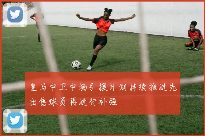 皇马中卫中场引援计划持续推进先出售球员再进行补强