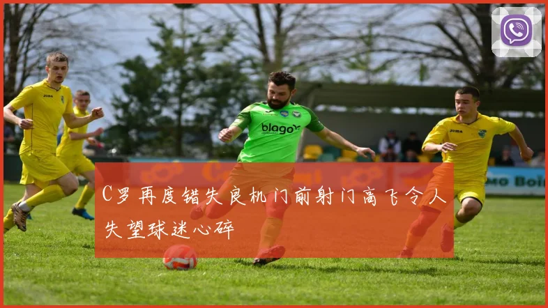 C罗再度错失良机门前射门高飞令人失望球迷心碎