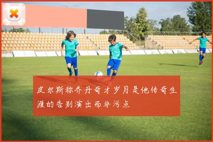 皮尔斯称乔丹奇才岁月是他传奇生涯的告别演出而非污点