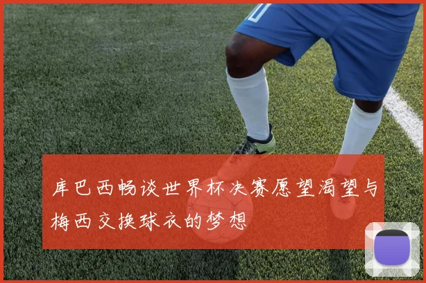 库巴西畅谈世界杯决赛愿望渴望与梅西交换球衣的梦想