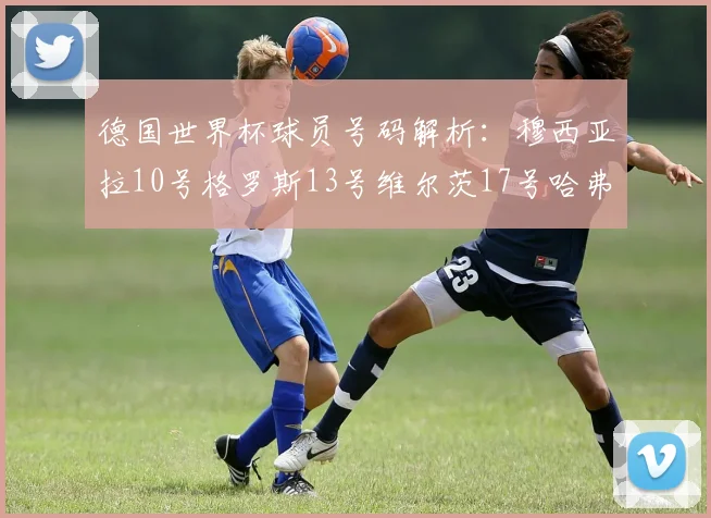 德国世界杯球员号码解析：穆西亚拉10号格罗斯13号维尔茨17号哈弗茨7号的背后故事