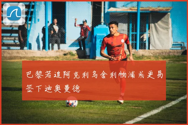 巴黎若追阿克利乌舍利物浦或更易签下迪奥曼德