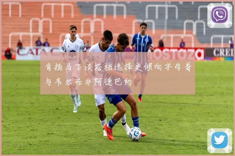 肯扬马丁谈搭档选择更倾向字母哥与韦尔而非阿德巴约