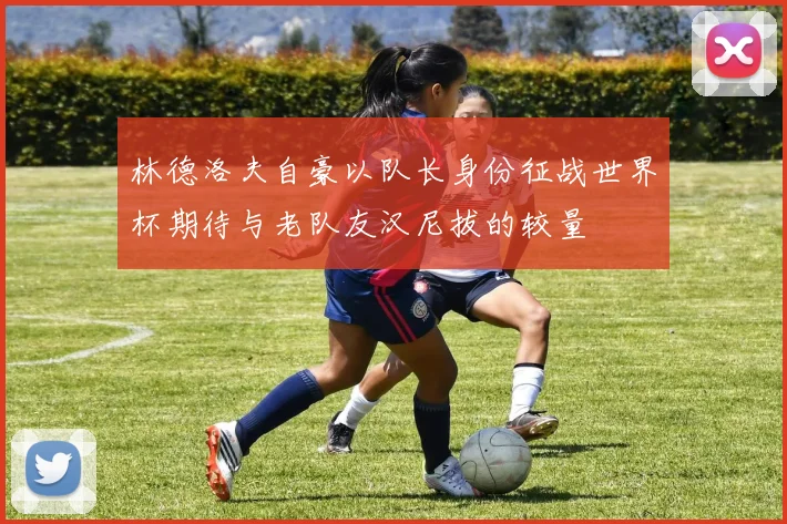 林德洛夫自豪以队长身份征战世界杯期待与老队友汉尼拔的较量