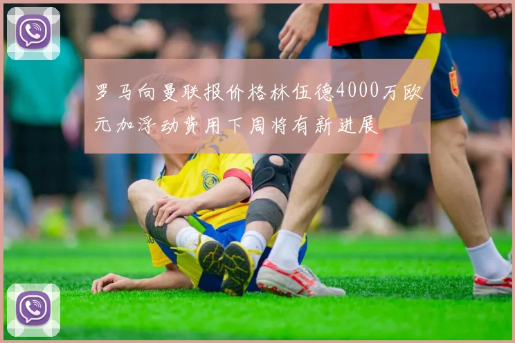 罗马向曼联报价格林伍德4000万欧元加浮动费用下周将有新进展