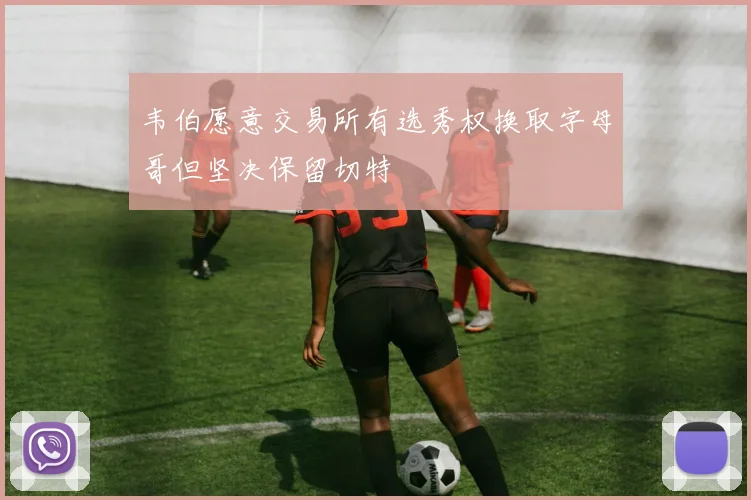 韦伯愿意交易所有选秀权换取字母哥但坚决保留切特