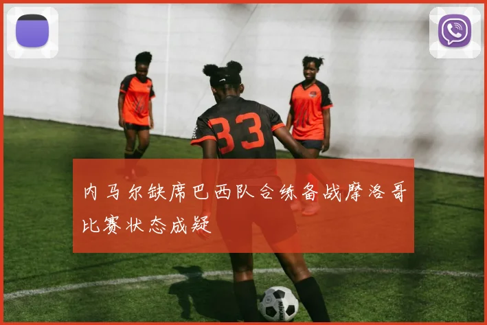 内马尔缺席巴西队合练备战摩洛哥比赛状态成疑