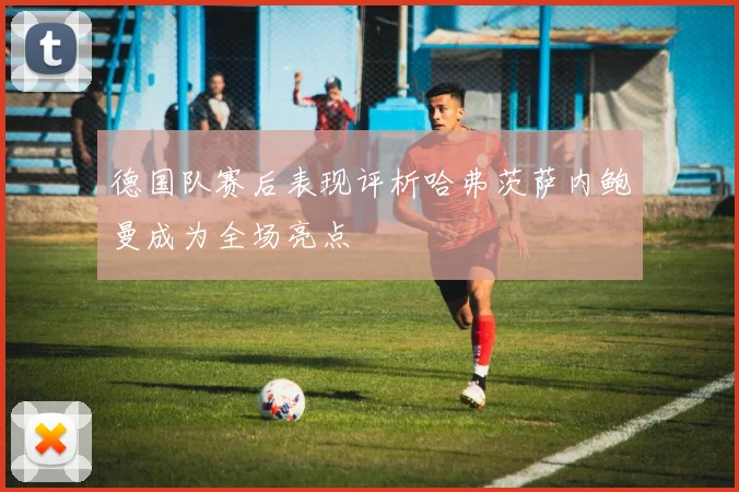 德国队赛后表现评析哈弗茨萨内鲍曼成为全场亮点