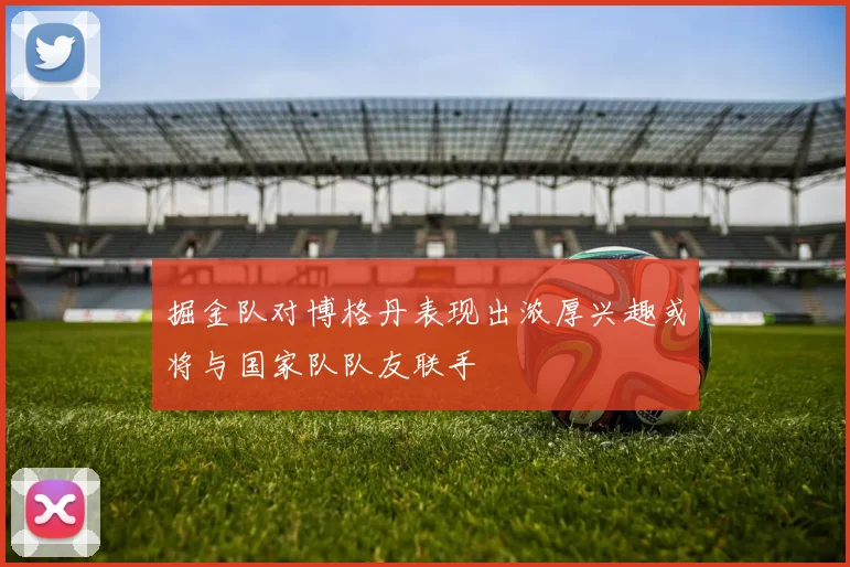 掘金队对博格丹表现出浓厚兴趣或将与国家队队友联手