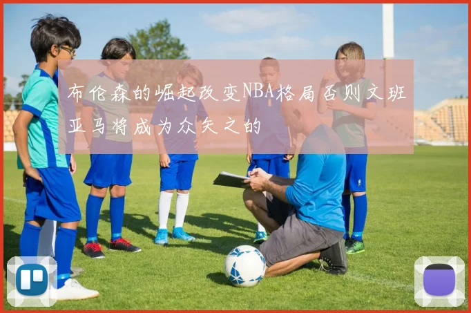 布伦森的崛起改变NBA格局否则文班亚马将成为众矢之的