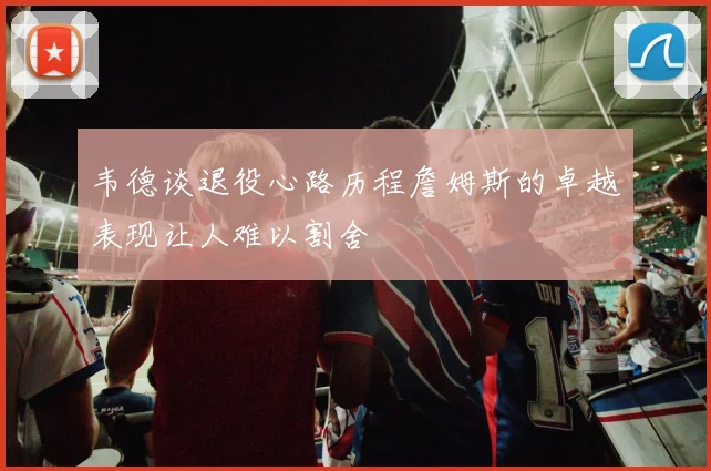 韦德谈退役心路历程詹姆斯的卓越表现让人难以割舍