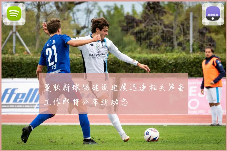 曼联新球场建设进展迅速相关筹备工作即将公布新动态