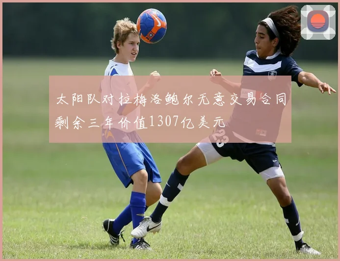 太阳队对拉梅洛鲍尔无意交易合同剩余三年价值1307亿美元