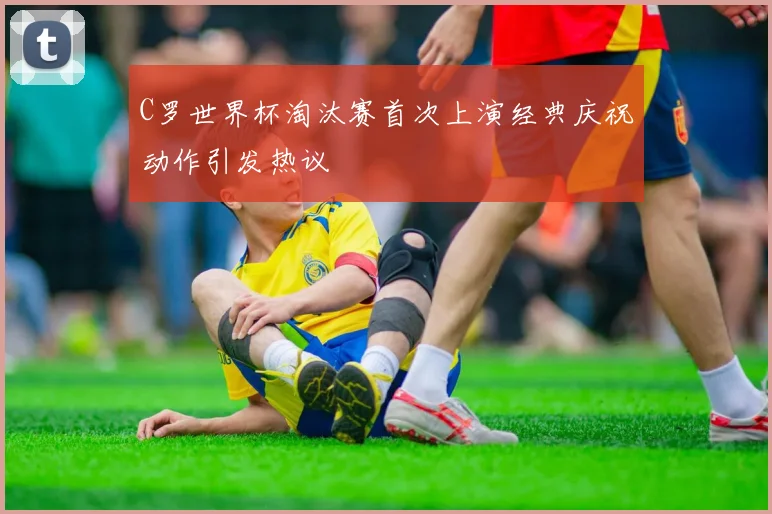 C罗世界杯淘汰赛首次上演经典庆祝动作引发热议