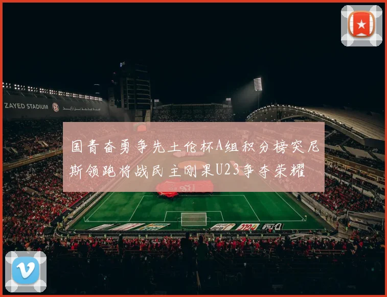 国青奋勇争先土伦杯A组积分榜突尼斯领跑将战民主刚果U23争夺荣耀