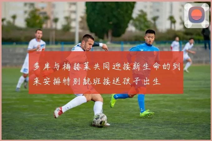 多库与梅赫莱共同迎接新生命的到来安排特别航班接送孩子出生