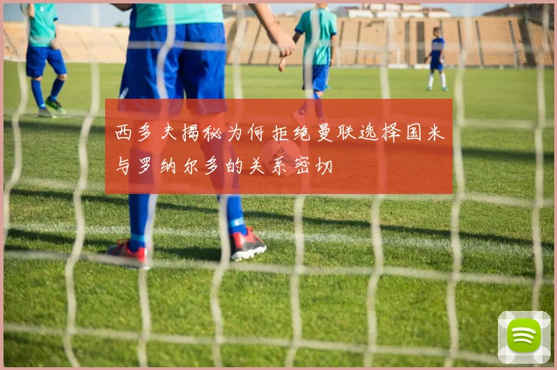 西多夫揭秘为何拒绝曼联选择国米与罗纳尔多的关系密切